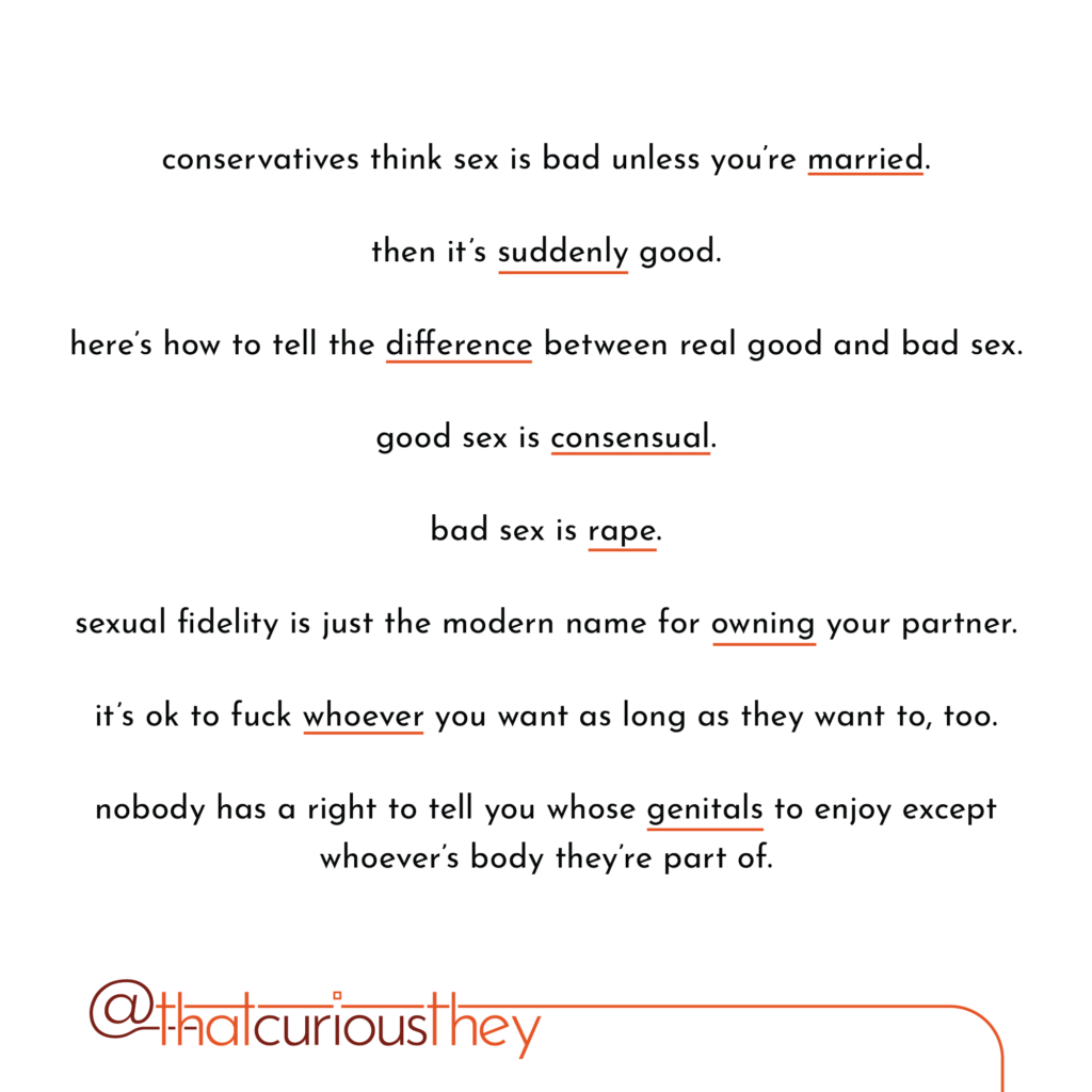 conservatives think sex is bad unless you\'re married. then it\'s suddenly good. here\'s how to tell the difference between real good and bad sex. good sex is consensual. bad sex is rape. sexual fidelity is just the modern name for owning your partner. it\'s ok to fuck whoever you want as long as they want to, too. nobody has a right to tell you whose genitals to enjoy except whoever\'s body theyre part of.