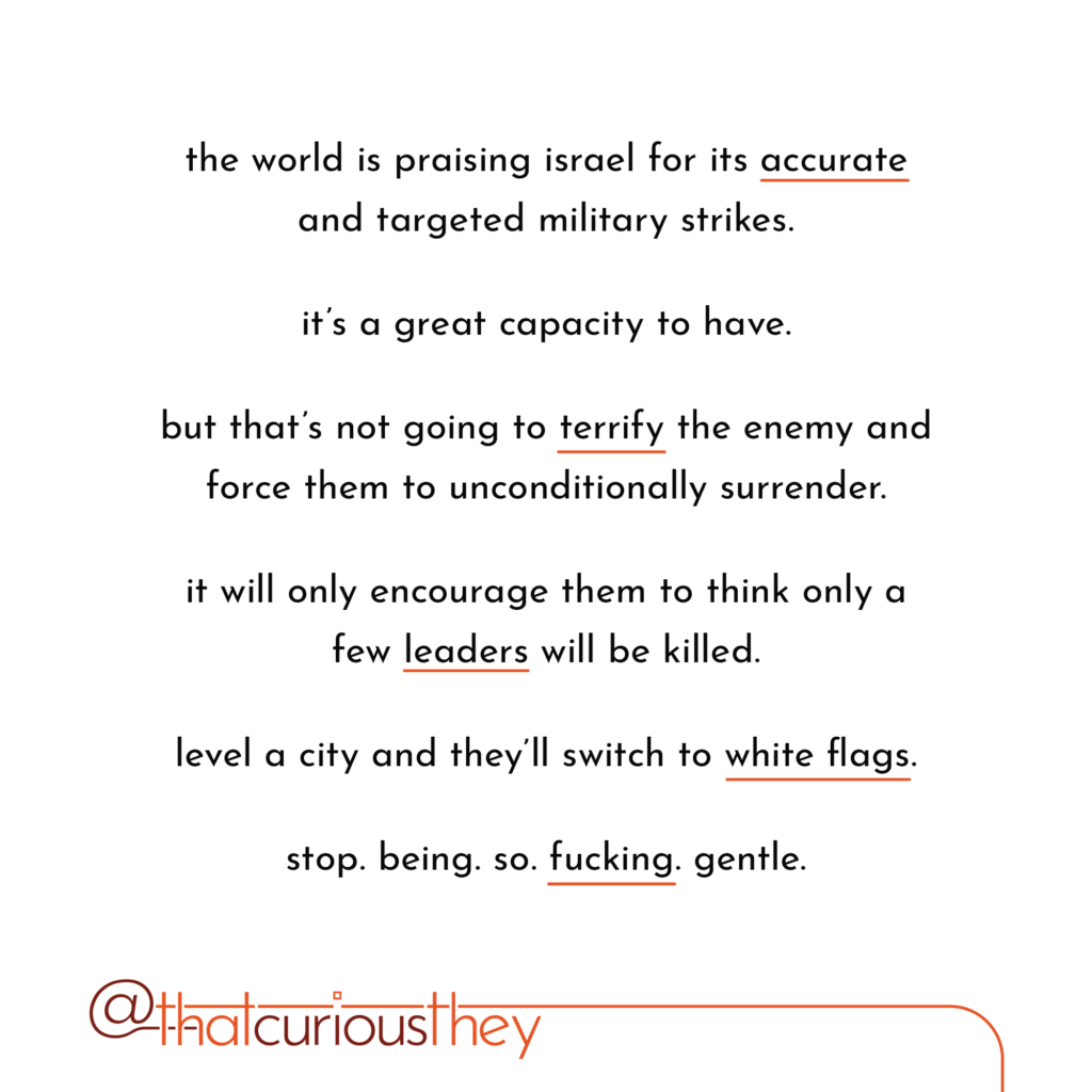 the world is praising israel for its accurate and targeted military strikes. it\'s a great capacity to have. but that\'s not going to territy the enemy and force them to unconditionally surrender. it will only encourage them to think only a few leaders will be killed. level a city and they\'ll switch to white flags. stop. being.so.fucking.gentle.