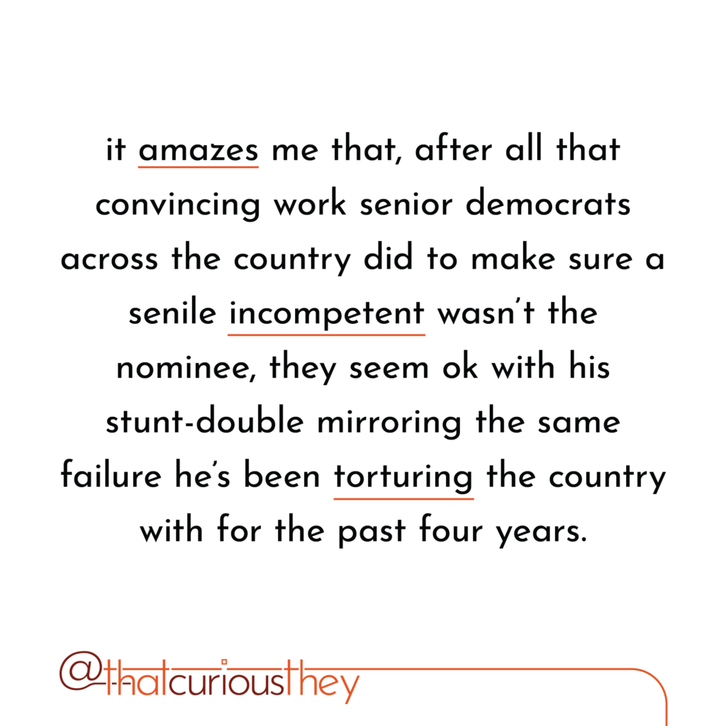 it amazes me that, after all that convincing work senior democrats across the country did to make sure a senile incompetent wasn\'t the nominee, they seem ok with his stunt-double mirroring the same failure he\'s been torturing the country with for the past four years.