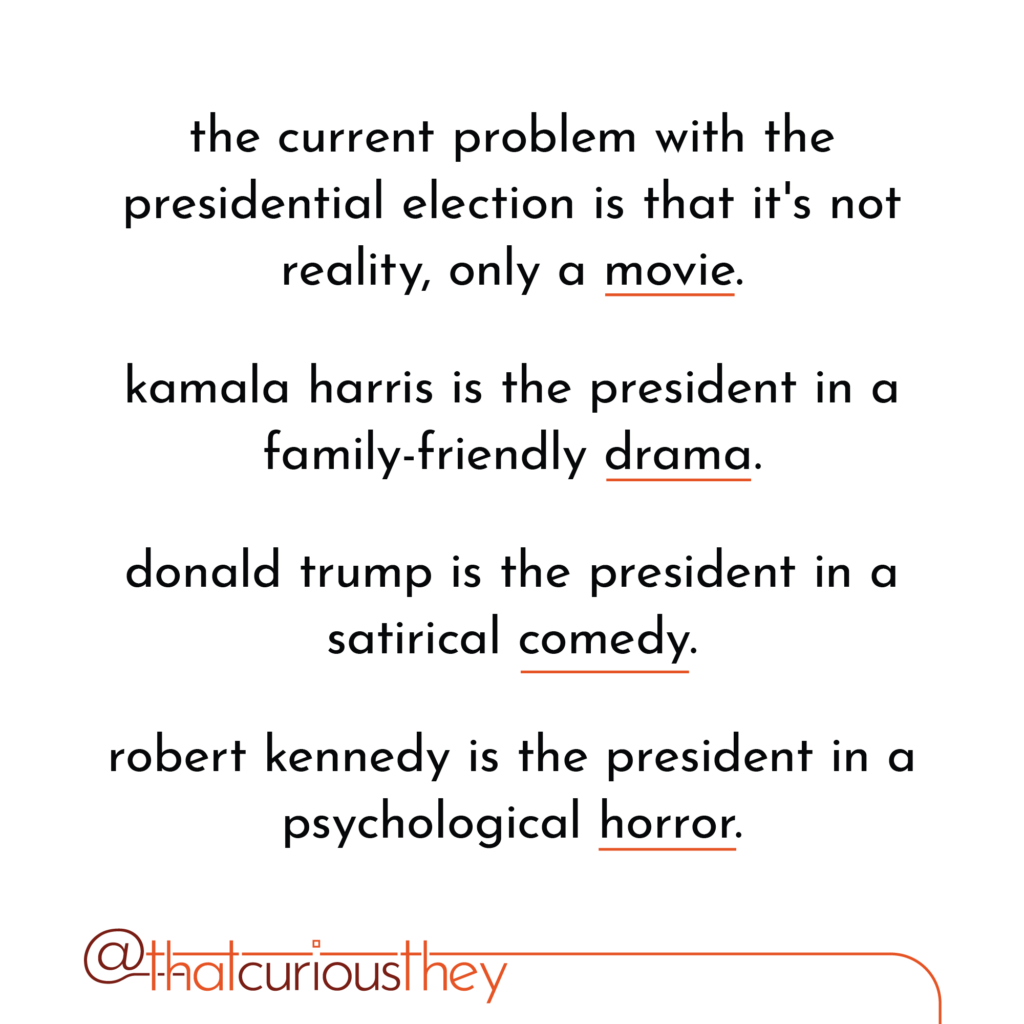the current problem with the presidential election is that it\'s not reality, only a movie. kamala harris is the president in a family-friendly drama. donald trump is the president in a satirical comedy. robert kennedy is the president in a psychological horror.