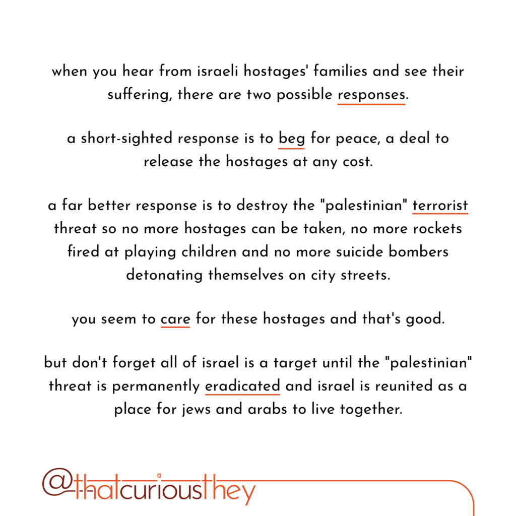 when you hear from israeli hostages\' families and see their suffering, there are two possible responses. a short-sighted response is to beg for peace, a deal to release the hostages at any cost. a far better response is to destroy the \"palestinian\" terrorist threat so no more hostages can be taken, no more rockets fired at playing children and no more suicide bombers detonating themselves on city streets. you seem to care for these hostages and that\'s good. but don\'t forget all of israel is a target until the \" palestinian\" threat is permanently eradicated and israel is reunited as a place for jews and arabs to live together.
