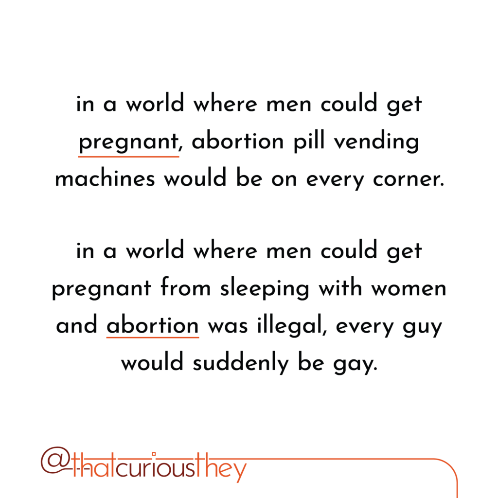 in a world where men could get pregnant, abortion pill vending machines would be on every corner. in a world where men could get pregnant from sleeping with women and abortion was illegal, every guy would suddenly be gay.
