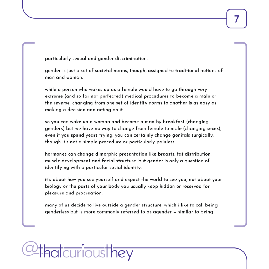 particularly sexual and gender discrimination. gender is just a set of societal norms, though, assigned to traditional notions of man and woman. while a person who wakes up as a female would have to go through very extreme (and so far not perfected) medical procedures to become a male or the reverse, changing from one set of identity norms to another is as easy as making a decision and acting on it. so you can wake up a woman and become a man by breakfast (changing genders) but we have no way to change from female to male (changing sexes), even if you spend years trying. you can certainly change genitals surgically, though it\'s not a simple procedure or particularly painless. hormones can change dimorphic presentation like breasts, fat distribution, muscle development and facial structure. but gender is only a question of identifying with a particular social identity. it\'s about how you see yourself and expect the world to see you, not about your biology or the parts of your body you usually keep hidden or reserved for pleasure and procreation. many of us decide to live outside a gender structure, which i like to call being genderless but is more commonly referred to as agender - similar to being