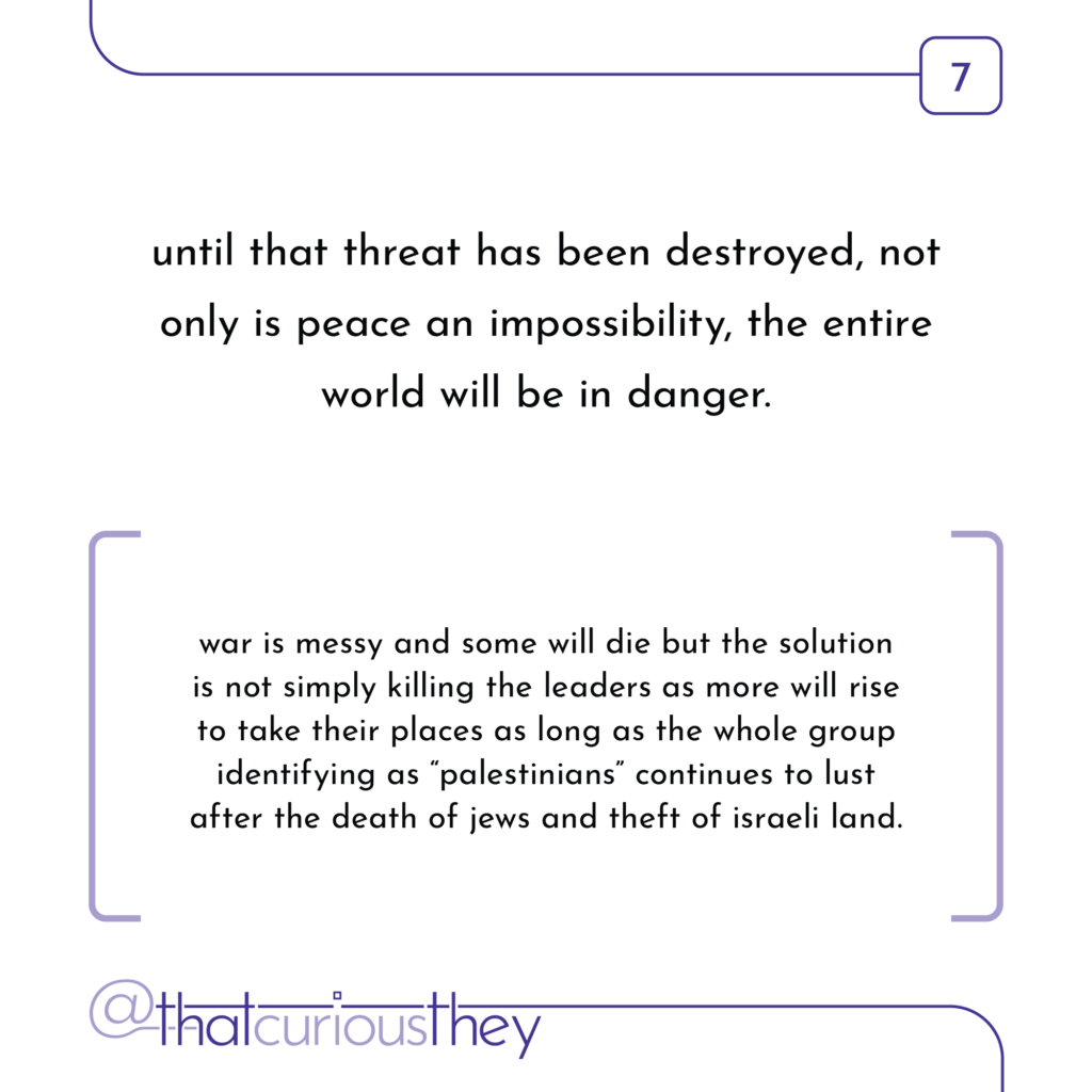 until that threat has been destroyed, not only is peace an impossibility, the entire world will be in danger. war is messy and some will die but the solution is not simply killing the leaders as more will rise to take their places as long as the whole group identifying as \"palestinians\" continues to lust after the death of jews and theft of israeli land.