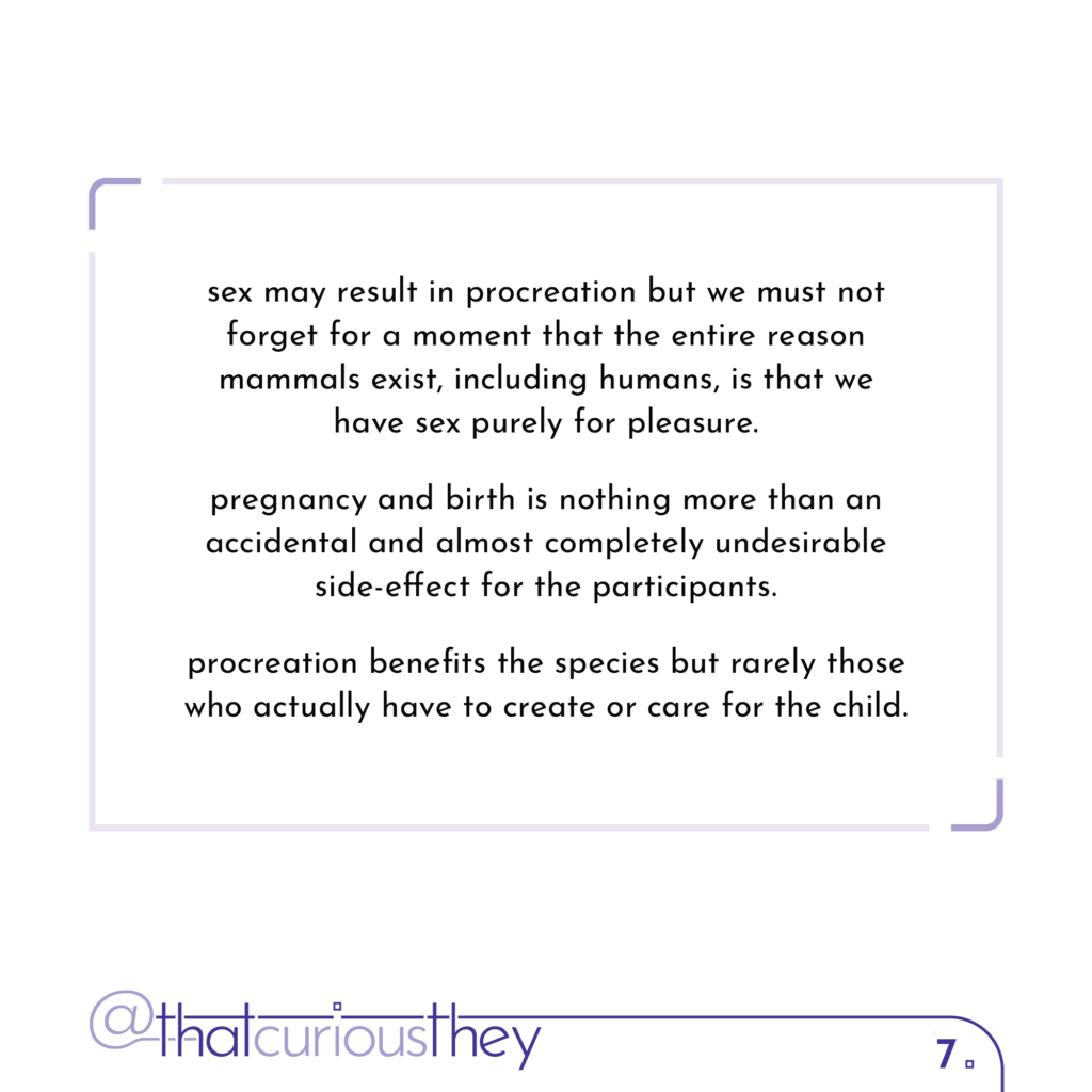 sex may result in procreation but we must not forget for a moment that the entire reason mammals exist, including humans, is that we have sex purely for pleasure. pregnancy and birth is nothing more than an accidental and almost completely undesirable side-effect for the participants. procreation benefits the species but rarely those who actually have to create or care for the child.