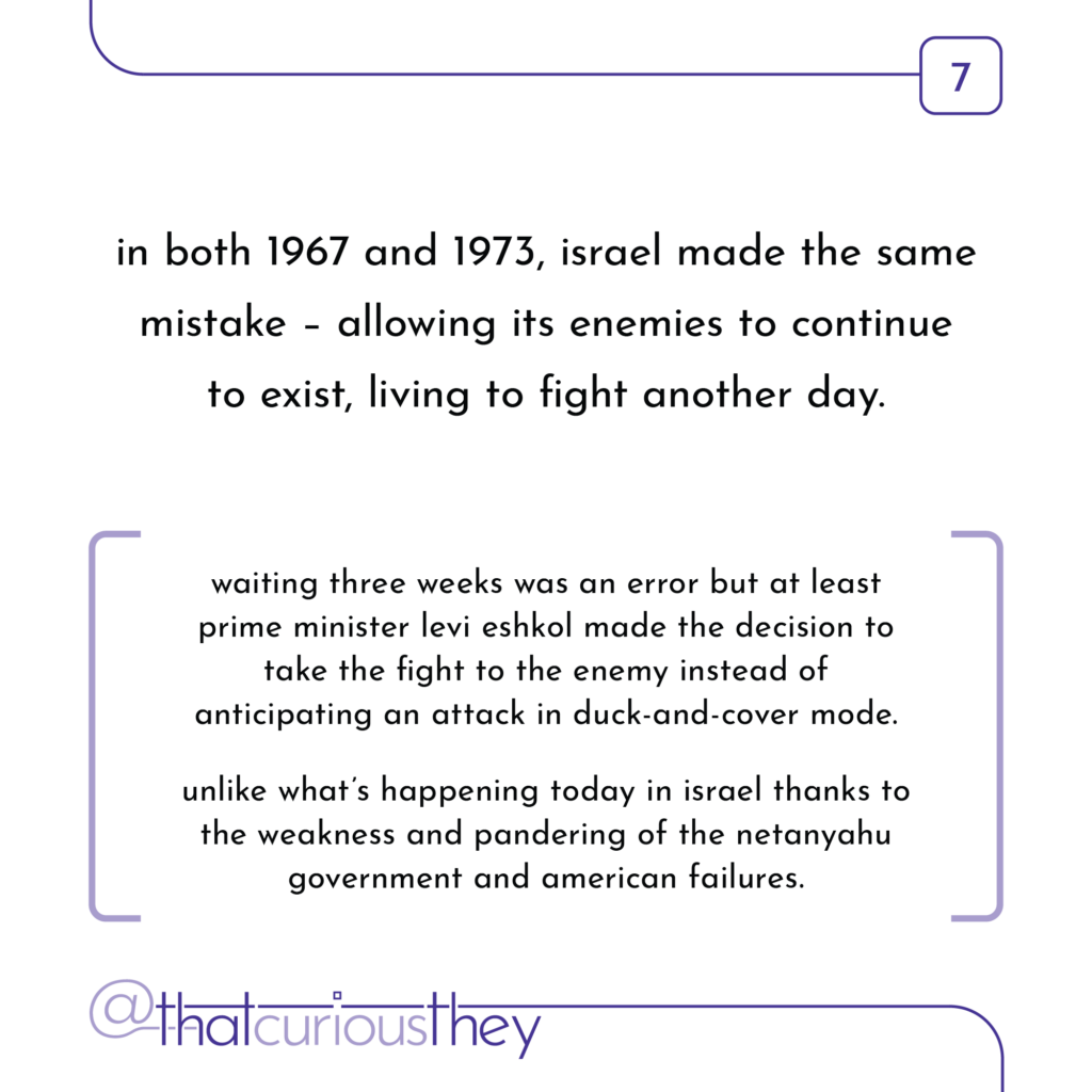in both 1967 and 1973, israel made the same mistake - allowing its enemies to continue to exist, living to fight another day. waiting three weeks was an error but at least prime minister levi eshkol made the decision to take the fight to the enemy instead of anticipating an attack in duck-and-cover mode. unlike what\'s happening today in israel thanks to the weakness and pandering of the netanyahu government and american failures.
