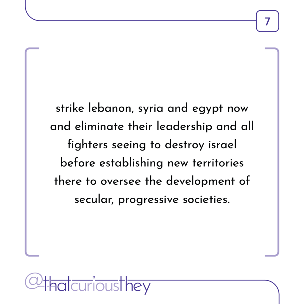 strike lebanon, syria and egypt now and eliminate their leadership and all fighters seeing to destroy israel before establishing new territories there to oversee the development of secular, progressive societies.
