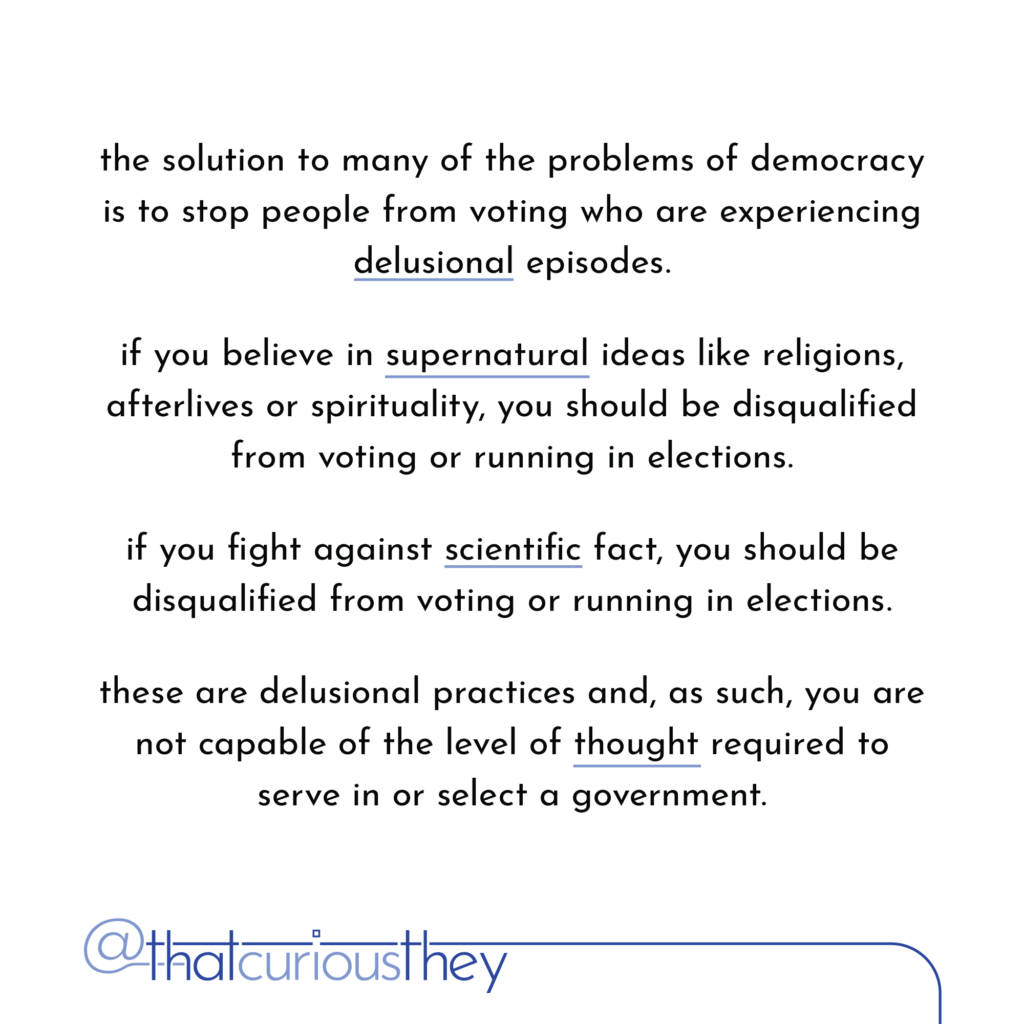 the solution to many of the problems of democracy is to stop people from voting who are experiencing delusional episodes. it you believe in supernatural ideas like religions, afterlives or spirituality, you should be disqualified from voting or running in elections. if you fight against scientific fact, you should be disqualified from voting or running in elections. these are delusional practices and, as such, you are not capable of the level of thought required to serve in or select a government.