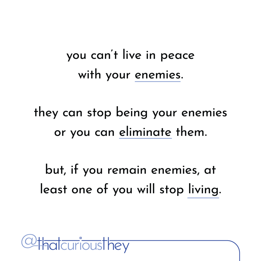 you can\'t live in peace with your enemies. they can stop being your enemies or you can eliminate them. but, if you remain enemies, at least one of you will stop living.