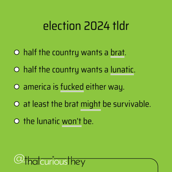 election 2024 tIdr - half the country wants a brat. - half the country wants a lunatic. - america is fucked either way. - at least the brat might be survivable. - the lunatic won't be.