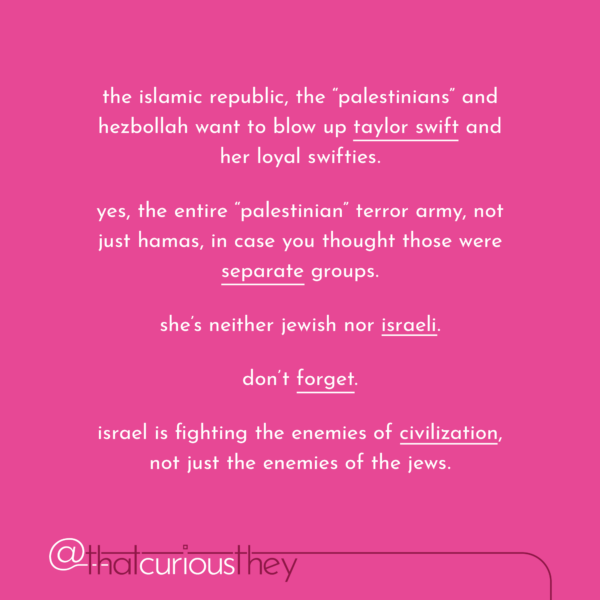 the islamic republic, the "palestinians" and hezbollah want to blow up taylor swift and her loyal swifties. yes, the entire "palestinian" terror army, not just hamas, in case you thought those were separate groups. she's neither jewish nor israeli. don't forget. israel is fighting the enemies of civilization, not just the enemies of the jews.