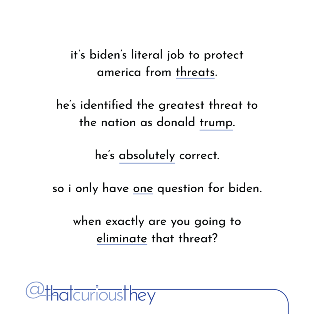 it\'s biden\'s literal job to protect america from threats. he\'s identified the greatest threat to the nation as donald trump. he\'s absolutely correct. so i only have one question for biden. when exactly are you going to eliminate that threat?