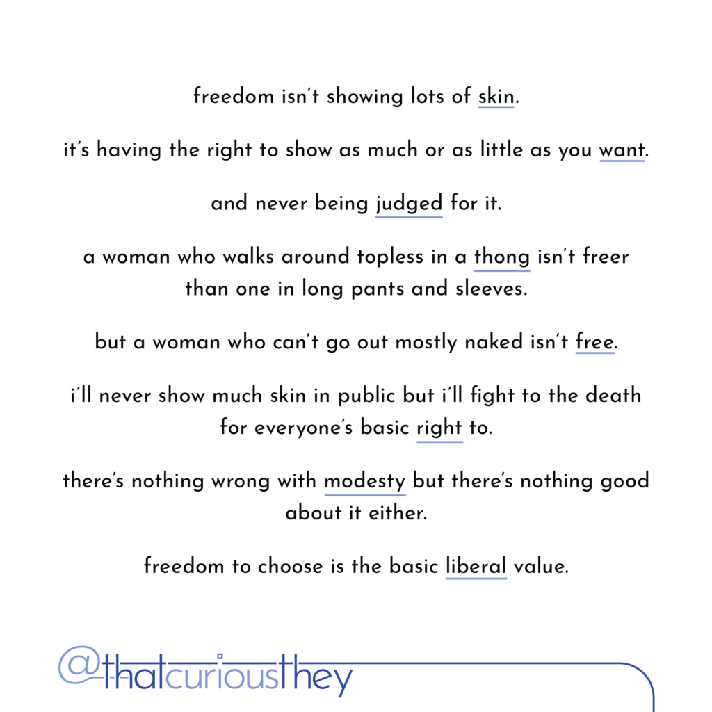 freedom isn\'t showing lots of skin. it\'s having the right to show as much or as little as you want. and never being judged for it. a woman who walks around topless in a thong isn\'t freer than one in long pants and sleeves. but a woman who can\'t go out mostly naked isn\'t free. i\'ll never show much skin in public but i\'ll fight to the death for everyone\'s basic right to. there\'s nothing wrong with modesty but there\'s nothing good about it either. freedom to choose is the basic liberal value.