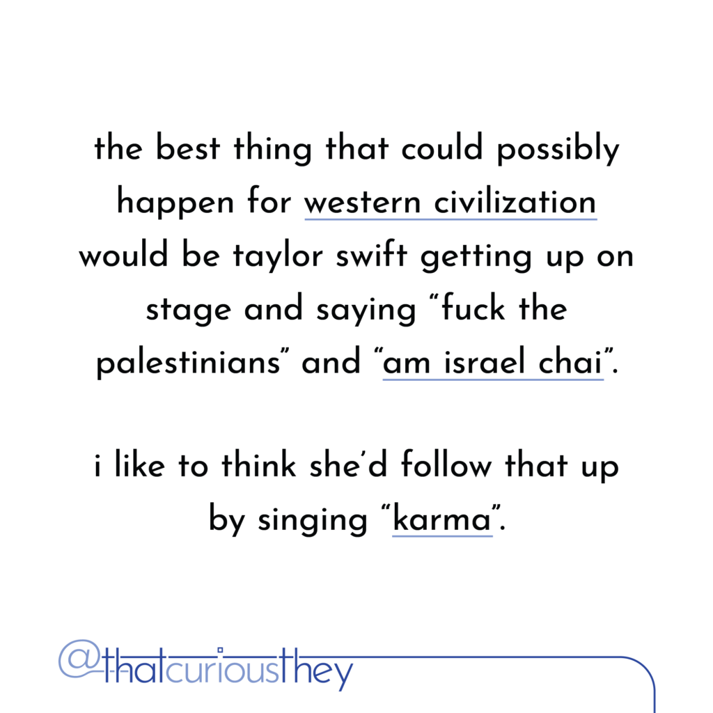 the best thing that could possibly happen for western civilization would be taylor swift getting up on stage and saying \"fuck the palestinians\" and \"am israel chai\". i like to think shed follow that up by singing \"karma\".
