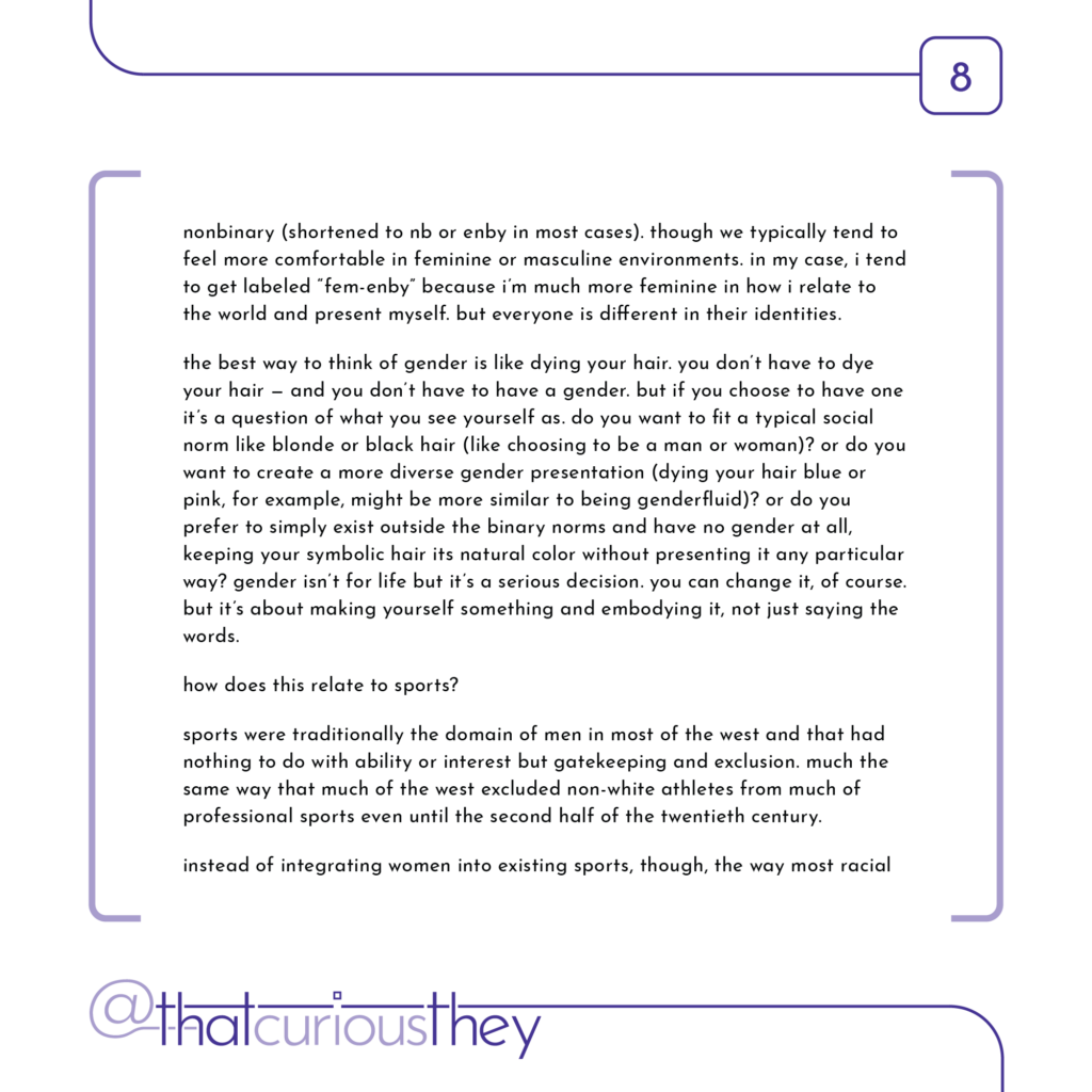 nonbinary (shortened to nb or enby in most cases). though we typically tend to feel more comfortable in feminine or masculine environments. in my case, i tend to get labeled \"fem-enby\" because i\'m much more feminine in how i relate to the world and present myself. but everyone is different in their identities. the best way to think of gender is like dying your hair. you don\'t have to dye your hair - and you don\'t have to have a gender. but if you choose to have one it\'s a question of what you see yourself as. do you want to fit a typical social norm like blonde or black hair (like choosing to be a man or woman)? or do you want to create a more diverse gender presentation (dying your hair blue or pink, for example, might be more similar to being genderfluid)? or do you prefer to simply exist outside the binary norms and have no gender at all, keeping your symbolic hair its natural color without presenting it any particular way? gender isn\'t for life but it\'s a serious decision. you can change it, of course. but it\'s about making yourself something and embodying it, not just saying the words. how does this relate to sports? sports were traditionally the domain of men in most of the west and that had nothing to do with ability or interest but gatekeeping and exclusion. much the same way that much of the west excluded non-white athletes from much of professional sports even until the second half of the twentieth century. instead of integrating women into existing sports, though, the way most racial
