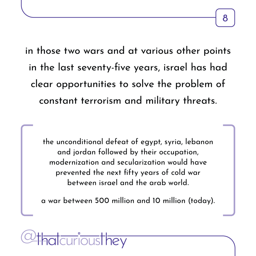 in those two wars and at various other points in the last seventy-five years, israel has had clear opportunities to solve the problem of constant terrorism and military threats. the unconditional defeat of egypt, syria, lebanon and jordan followed by their occupation, modernization and secularization would have prevented the next fifty years of cold war between israel and the arab world. a war between 500 million and 10 million (today).