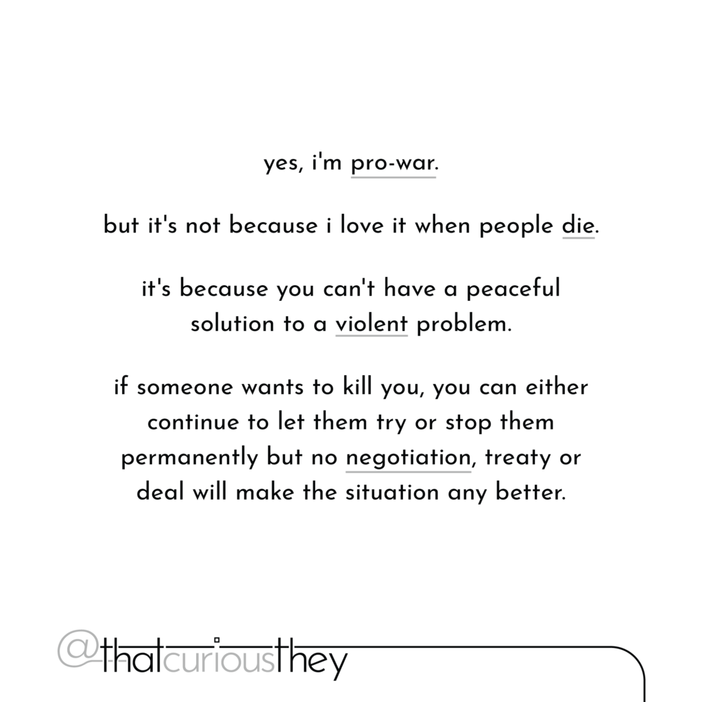 yes, i\'m pro-war. but it\'s not because i love it when people die. it\'s because you can\'t have a peaceful solution to a violent problem. if someone wants to kill you, you can either continue to let them try or stop them permanently but no negotiation, treaty or deal will make the situation any better.
