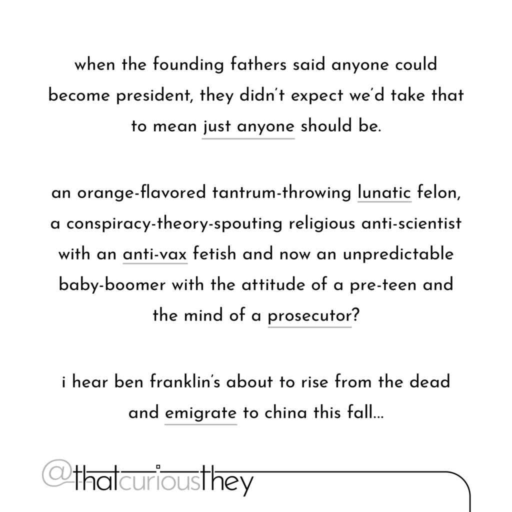 when the founding fathers said anyone could become president, they didn\'t expect we\'d take that to mean just anyone should be. an orange-flavored tantrum-throwing lunatic felon, a conspiracy-theory-spouting religious anti-scientist with an anti-vax fetish and now an unpredictable baby-boomer with the attitude of a pre-teen and the mind of a prosecutor? i hear ben franklin\'s about to rise from the dead and emigrate to china this fall...
