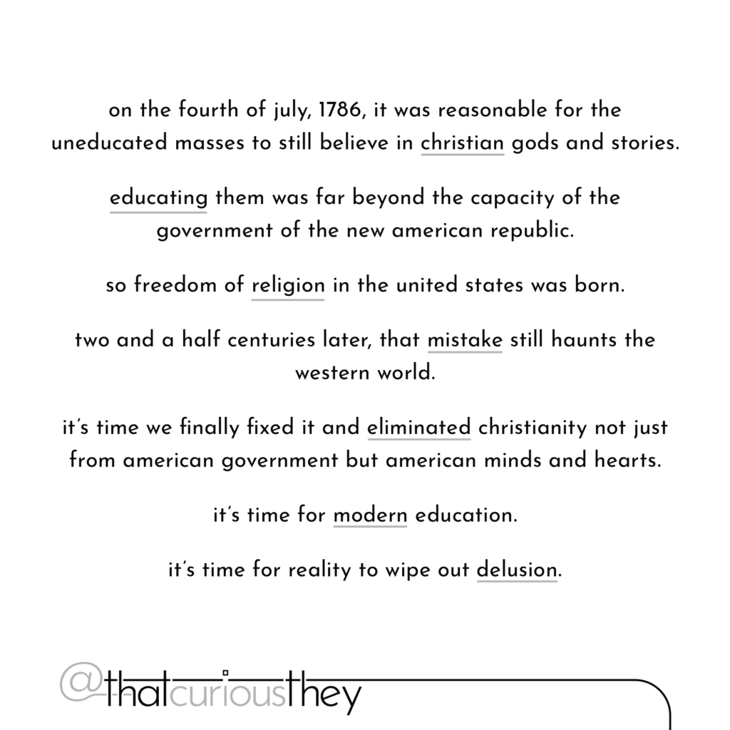 on the fourth of july, 1786, it was reasonable for the uneducated masses to still believe in christian gods and stories. educating them was far beyond the capacity of the government of the new american republic. so freedom of religion in the united states was born. two and a half centuries later, that mistake still haunts the western world. it's time we finally fixed it and eliminated christianity not just from american government but american minds and hearts. it's time for modern education. it's time for reality to wipe out delusion.