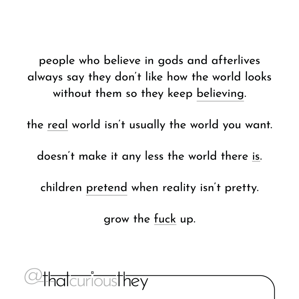 people who believe in gods and afterlives always say they don\'t like how the world looks without them so they keep believing. the real world isn\'t usually the world you want. doesn\'t make it any less the world there is. children pretend when reality isn\'t pretty. grow the fuck up.