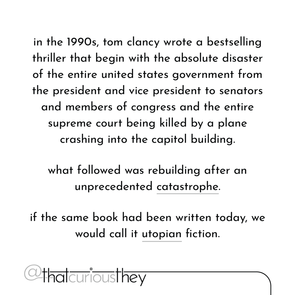 in the 1990s, tom clancy wrote a bestselling thriller that begin with the absolute disaster of the entire united states government from the president and vice president to senators and members of congress and the entire supreme court being killed by a plane crashing into the capitol building. what followed was rebuilding after an unprecedented catastrophe. if the same book had been written today, we would call it utopian fiction.