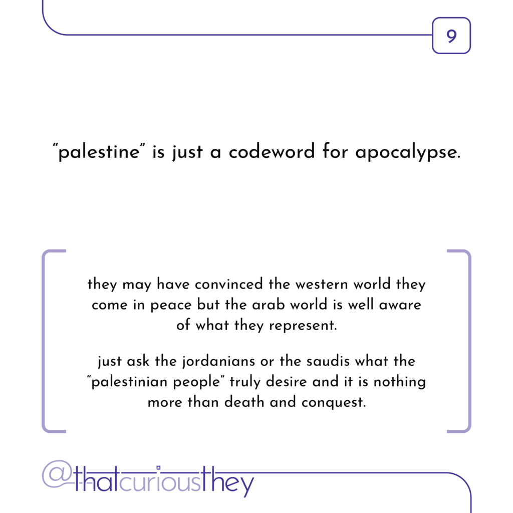 \"palestine\" is just a codeword for apocalypse. they may have convinced the western world they come in peace but the arab world is well aware of what they represent. just ask the jordanians or the saudis what the \"palestinian people\" truly desire and it is nothing more than death and conquest.