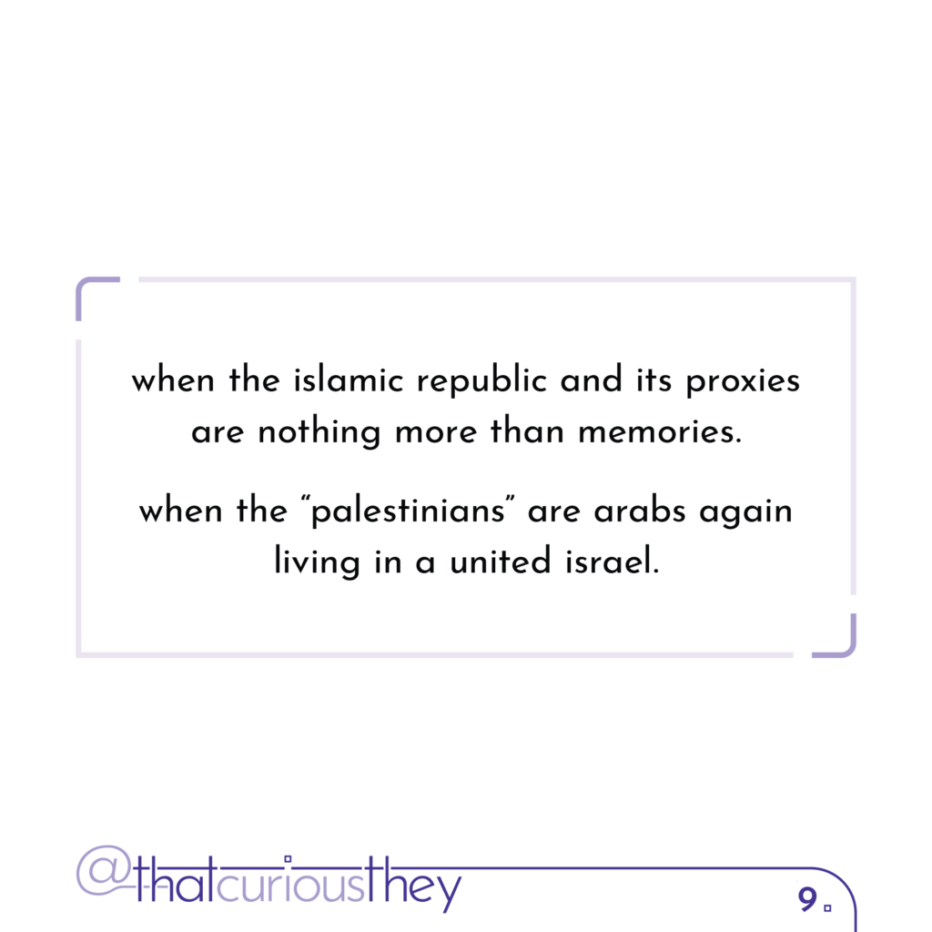 when the islamic republic and its proxies are nothing more than memories. when the \"palestinians\" are arabs again living in a united israel.