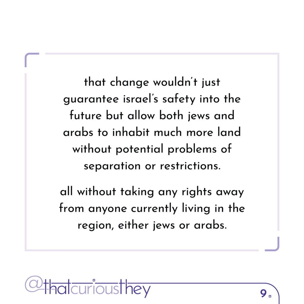 that change wouldn\'t just guarantee israel\'s safety into the future but allow both jews and arabs to inhabit much more land without potential problems of separation or restrictions. all without taking any rights away from anyone currently living in the region, either jews or arabs.