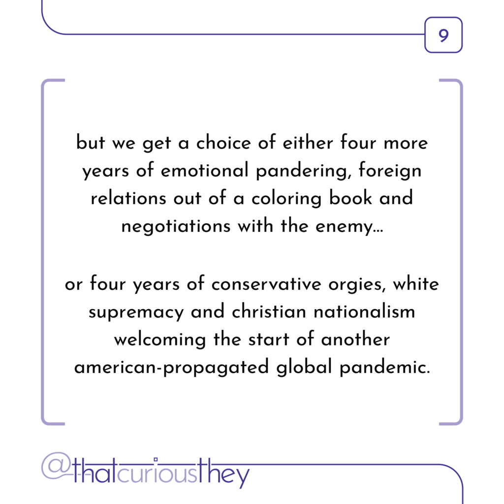but we get a choice of either four more years of emotional pandering, foreign relations out of a coloring book and negotiations with the enemy... or four years of conservative orgies, white supremacy and christian nationalism welcoming the start of another american-propagated global pandemic.