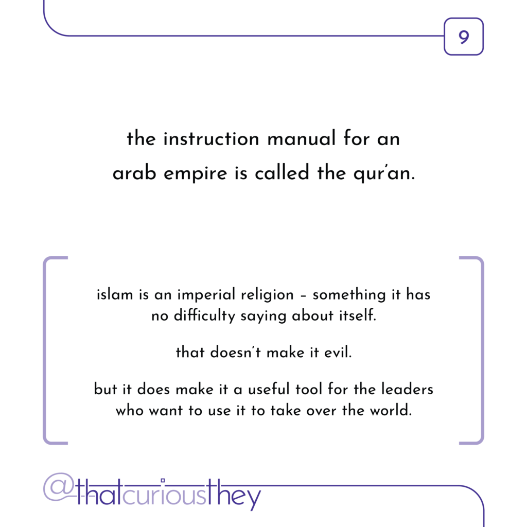 the instruction manual for an arab empire is called the quran. islam is an imperial religion - something it has no difficulty saying about itself. that doesn\'t make it evil. but it does make it a useful tool for the leaders who want to use it to take over the world.