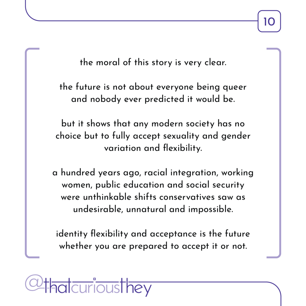 the moral of this story is very clear. the future is not about everyone being queer and nobody ever predicted it would be. but it shows that any modern society has no choice but to fully accept sexuality and gender variation and flexibility. a hundred years ago, racial integration, working women, public education and social security were unthinkable shifts conservatives saw as undesirable, unnatural and impossible. identity flexibility and acceptance is the future whether you are prepared to accept it or not.