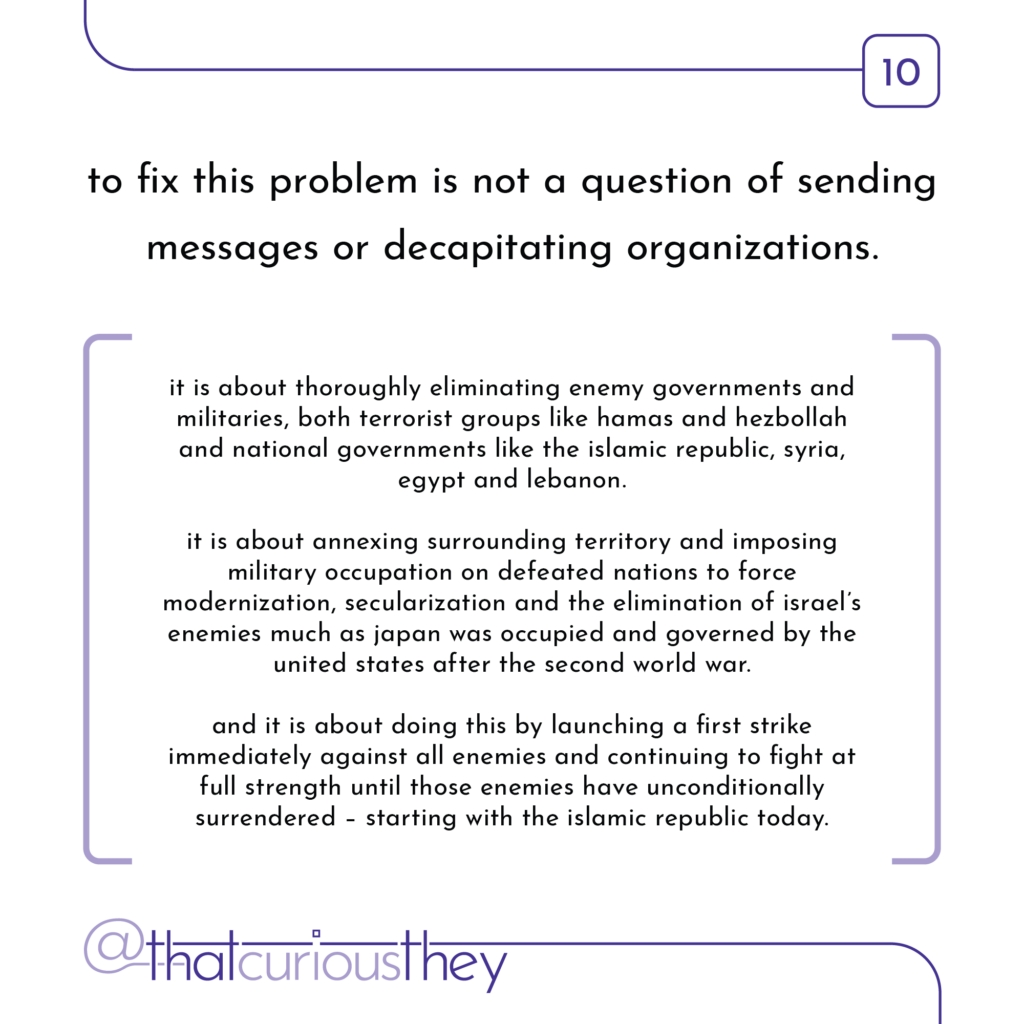 to fix this problem is not a question of sending messages or decapitating organizations. it is about thoroughly eliminating enemy governments and militaries, both terrorist groups like hamas and hezbollah and national governments like the islamic republic, syria, egypt and lebanon. it is about annexing surrounding territory and imposing military occupation on defeated nations to force modernization, secularization and the elimination of israel\'s enemies much as japan was occupied and governed by the united states after the second world war. and it is about doing this by launching a first strike immediately against all enemies and continuing to fight at full strength until those enemies have unconditionally surrendered - starting with the islamic republic today.