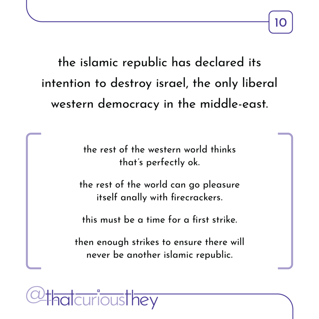 the islamic republic has declared its intention to destroy israel, the only liberal western democracy in the middle-east. the rest of the western world thinks that\'s perfectly ok. the rest of the world can go pleasure itself anally with firecrackers. this must be a time for a first strike. then enough strikes to ensure there will never be another islamic republic.