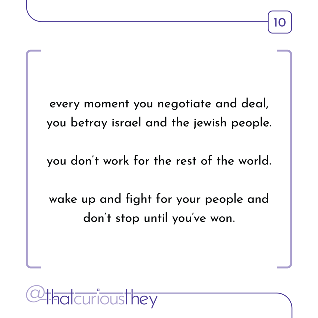 every moment you negotiate and deal, you betray israel and the jewish people. you don\'t work for the rest of the world. wake up and fight for your people and don\'t stop until you\'ve won.